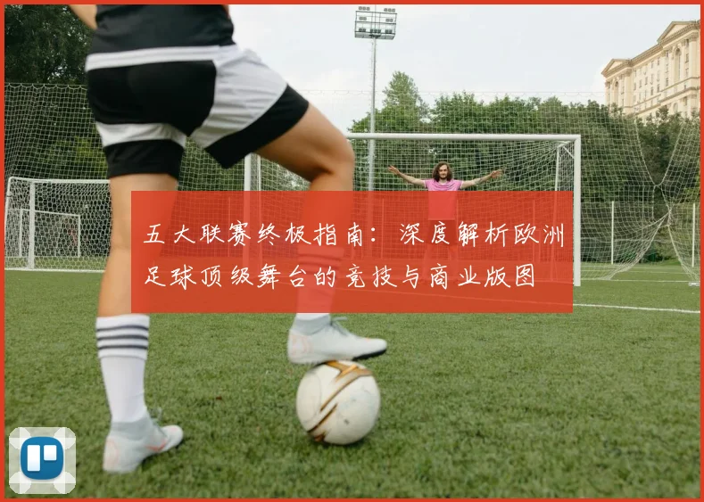 五大联赛终极指南：深度解析欧洲足球顶级舞台的竞技与商业版图