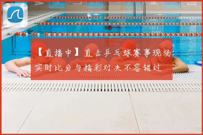 【直播中】直击乒乓球赛事现场：实时比分与精彩对决不容错过