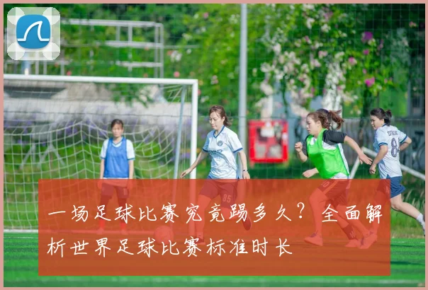 一场足球比赛究竟踢多久?全面解析世界足球比赛标准时长