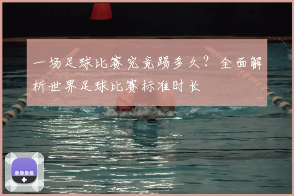 一场足球比赛究竟踢多久？全面解析世界足球比赛标准时长